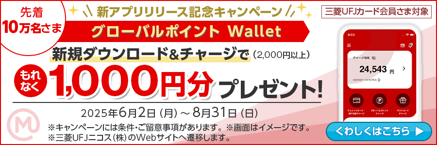 先着10万名さま 三菱UFJカード会員さま対象 新アプリリリース記念キャンペーン グローバルポイント Wallet 新規ダウンロード＆2,000円以上チャージでもれなく1,000円分プレゼント！2025年6月2日（月）～8月31日（日）※キャンペーンには条件・ご留意事項があります。※画面はイメージです。※三菱ＵＦＪニコス（株）のWebサイトへ遷移します。