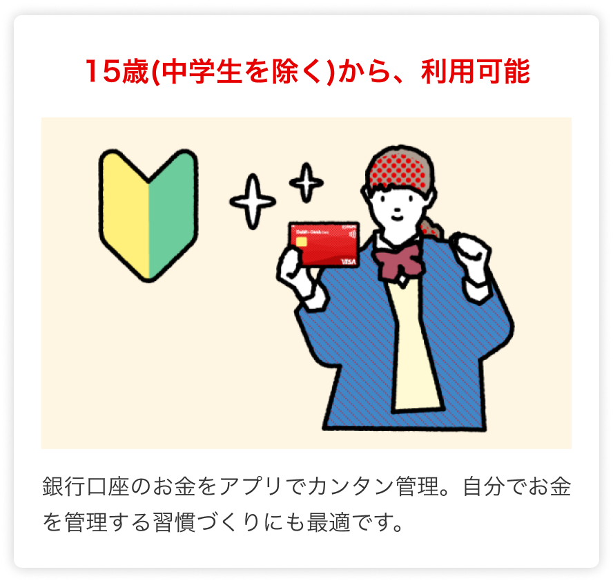 15歳(中学生を除く)から、利用可能 銀行口座のお金をアプリでカンタン管理。自分でお金を管理する習慣づくりにも最適です。