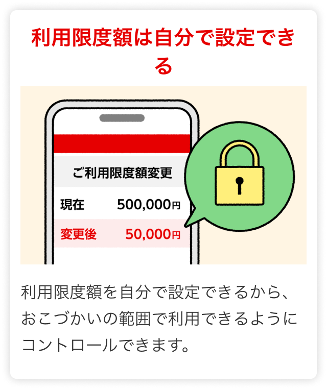 利用限度額は自分で設定できる 利用限度額を自分で設定できるから、おこづかいの範囲で利用できるようにコントロールできます。