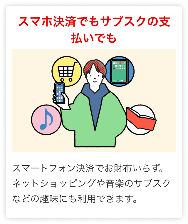 スマホ決済でもサブスクの支払いでも スマートフォン決済でお財布いらず。ネットショッピングや音楽のサブスクなどの趣味にも利用できます。