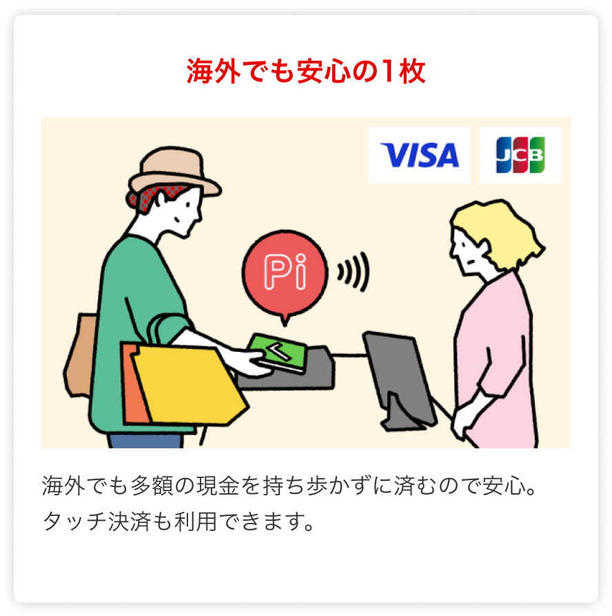 海外でも安心の1枚 海外でも多額の現金を持ち歩かずに済むので安心。タッチ決済も利用できます。