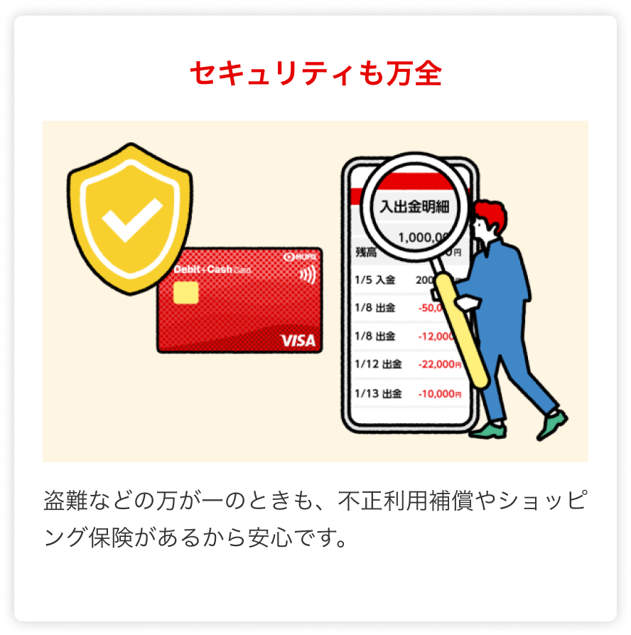 セキュリティも万全 盗難などの万が一のときも、不正利用補償やショッピング保険があるから安心です。